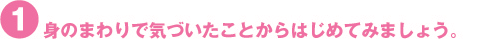 身のまわりで気づいたことからはじめてみましょう。